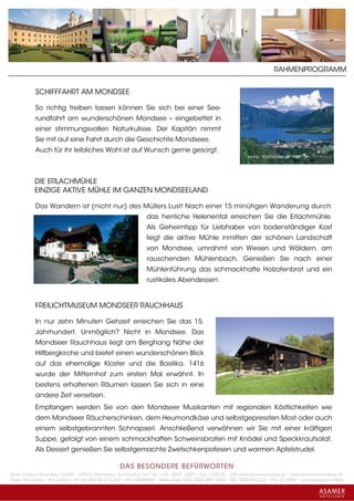 RAHMENPROGRAMM


           SCHIFFFAHRT AM MONDSEE

           So richtig treiben lassen können Sie sich bei einer See-
           rundfahrt am wunderschönen Mondsee – eingebettet in
           einer stimmungsvollen Naturkulisse. Der Kapitän nimmt
           Sie mit auf eine Fahrt durch die Geschichte Mondsees.
           Auch für ihr leibliches Wohl ist auf Wunsch gerne gesorgt.
                                                                                                          www. mondsee.at




           DIE ERLACHMÜHLE
           EINZIGE AKTIVE MÜHLE IM GANZEN MONDSEELAND

           Das Wandern ist (nicht nur) des Müllers Lust! Nach einer 15 minütigen Wanderung durch
                                                             das herrliche Helenental erreichen Sie die Erlachmühle.
                                                             Als Geheimtipp für Liebhaber von bodenständiger Kost
                                                             liegt die aktive Mühle inmitten der schönen Landschaft
                                                             von Mondsee, umrahmt von Wiesen und Wäldern, am
                                                             rauschenden Mühlenbach. Genießen Sie nach einer
                                                             Mühlenführung das schmackhafte Holzofenbrot und ein
                                                             rustikales Abendessen.


           FREILICHTMUSEUM MONDSEER RAUCHHAUS

           In nur zehn Minuten Gehzeit erreichen Sie das 15.
           Jahrhundert. Unmöglich? Nicht in Mondsee. Das
           Mondseer Rauchhaus liegt am Berghang Nähe der
           Hilfbergkirche und bietet einen wunderschönen Blick
           auf das ehemalige Kloster und die Basilika. 1416
           wurde der Mitternhof zum ersten Mal erwähnt. In
           bestens erhaltenen Räumen lassen Sie sich in eine
           andere Zeit versetzen.
           Empfangen werden Sie von den Mondseer Musikanten mit regionalen Köstlichkeiten wie
           dem Mondseer Räucherschinken, dem Heumondkäse und selbstgepressten Most oder auch
           einem selbstgebrannten Schnapserl. Anschließend verwöhnen wir Sie mit einer kräftigen
           Suppe, gefolgt von einem schmackhaften Schweinsbraten mit Knödel und Speckkrautsalat.
           Als Dessert genießen Sie selbstgemachte Zwetschkenpofesen und warmen Apfelstrudel.

                                                 DAS BESONDERE BE FÜRWORTEN
Hotel Schloss Mondsee GmbH • A-5310 Mondsee • Schlosshof 1a • Tel. + 43 - 6232 - 5001 • Fax + DW 22 • office@schlossmondsee.at • www.schlossmondsee.at
Raika Mondsee • BLZ 34322 • Kto.Nr. 000-00.513.424 • ATU 54080809 • IBAN AT60 3432 2000 00513424 • BIC RZ00AT2L322 • FN: 221209h • Landesgericht Wels
 