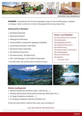 MONDSEE UND UMGEBUNG


           MONDSEE - der idyllische Ort mit der einzigartigen Lage am Ufer des Mondsees umgeben
           von Bergen, bietet zusammen mit seiner Vergangenheit ein besonderes Flair.


           Sehenswertes in Mondsee:

           • die Basilika Mondsee
                                                                                                     Glücks– und Kraftplätze:
           • Mondsee Schifffahrt
                                                                                                     Der Konradsbrunnen und die
           • Hilfbergkirche Mondsee
                                                                                                     Konradskapelle
           • Landschaftlich wunderschön gelegene Golfplätze                                          Die Burggrabenklamm
                                                                                                     Der Wasserfall Kreuzstein
           • verschiedene Museen in Mondsee
                                                                                                     Der Helenenweg
           • Die Erlachmühle in Mondsee
                                                                                                     Der Keltenhügel in Oberhofen
           • Das Wildmoos Hochmoor                                                                   Die Theklakapelle

           • Der Helenenweg – Die Zeller Ache                                                        Die Ruine Wattenfels
                                                                                                     Der Egelsee
           • Reit- und Radwege zu den Salzkammergutseen
                                                                                                     . . . und viele mehr!
           • Der Mondsee, der wärmste See im Salzkammergut




           Weitere Ausflugsziele:
           • Bad Ischl (Kaiservilla, Stadtführungen, Café Zauner,…)

           • Salzburg (Mozartstadt, Festung Hohensalzburg, Salzburger Dom,..)

           • St. Gilgen (Zwölferhorn Seilbahn,…)

           • St. Wolfgang, Hallstadt, Dachstein Eishöhlen etc.

           Finden Sie viele weitere nützliche Infos unter www.mondsee.at


                                                 DAS BESONDERE BE FÜRWORTEN
Hotel Schloss Mondsee GmbH • A-5310 Mondsee • Schlosshof 1a • Tel. + 43 - 6232 - 5001 • Fax + DW 22 • office@schlossmondsee.at • www.schlossmondsee.at
Raika Mondsee • BLZ 34322 • Kto.Nr. 000-00.513.424 • ATU 54080809 • IBAN AT60 3432 2000 00513424 • BIC RZ00AT2L322 • FN: 221209h • Landesgericht Wels
 