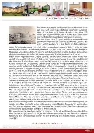 HOTEL SCHLOSS MONDSEE | SCHLOSSGESCHICHTE



                                                          Das ehemalige Kloster und jetzige Schloss Mondsee kann
                                                          auf eine weit über tausendjährige Geschichte zurückbli-
                                                          cken. Schon kurz nach seiner Gründung im Jahre 739
                                                          durch den Bayernherzog Odilo II. wurde das Kloster zu ei-
                                                          nem Kristallisationspunkt kulturhistorischer Ereignisse.
                                                          Nach einer aus dem 12. Jahrhundert stammenden Kloster-
                                                          geschichte waren es 21 Mönche aus Monte Cassino, die
                                                          unter Abt Opportununs I. das Kloster im Zeitpunkt seiner
           seiner Gründung bezogen. im 8. Jhdt. nahm es eine hervorragende Stellung unter den bay-
           erischen Klöstern ein. Um 800 übergab Kaiser Karl der Große das Kloster seinem Hofkaplan
           Hildebald, unter dessen Führung es eine erste kulturelle Blüte erlebte. In dieser Zeit entstan-
           den unter anderem die ersten Teilübersetzungen der Bibel in die deutsche Sprache.
           Nach einem Magyareneinfall um das Jahr 900 eingeäschert, wurde das Kloster wieder her-
           gestellt und erlebte im frühen 12. Jhdt. einen neuen Aufschwung. Es war dies die Blütezeit
           der Mondseer Buchmalerei, deren schönste Exemplare sich heute in Wien, München und
           Oxford befinden. Im unruhigen 13. und 14. Jhdt. wurde die Anlage mehrmals verwüstet und
           zweimal wieder aufgebaut. Die Bautätigkeit während des gesamten 15. und 16. Jhdt. in die-
           ser Gegend war unvergleichlich rege, so entstanden im Kloster Mondsee einige Erweiterun-
           gen, z. B. eine neue Stiftskirche, mehrere Heiligenkapellen und 1514 die Errichtung des ältes-
           ten Gymnasiums im damaligen oberösterreichischen Raum. Bedeutende Meister der Male-
           rei und Bildschnitzerei - wie Wolf Huber, Albrecht Altdorfer, Michael Pacher und Schwantha-
           ler - waren maßgeblich an der künstlerischen Gestaltung der Klosteranlage beteiligt.
           Schließlich wurde das Kloster Mondsee im Jahre 1791 unter Leopold säkularisiert, Archiv
           und Bibliothek nach Linz und Wien überführt. Im Rahmen der Friedensverhandlungen von
           Schönbrunn geriet Schloss Mondsee an Napoleon, der es 1809 durch eine Schenkungsur-
           kunde dem bayerischen Feldmarschall und Staatsminister Karl Philipp Fürst Wrede übertrug.
           Die Fürsten Wrede starben im Mannesstamme aus, und der Besitz mit allen Ländereien ging
           durch die Vermählung von Helena, der Tochter des letzten Fürsten, mit dem Portugiesen
           Carl Otto von Almeida in den Besitz der gräflichen Familie über. Da es aus der Ehe zwischen
           Gräfin Micheline Almeida und dem Amerikaner Graf Rudi keine Nachkommen gibt, wurde
           das Schloss 1985 an die Familie Asamer verkauft.
           Mittels eines umfangreichen Investitionsprojektes wurde das sehr desolate Schlossgebäude
           wieder benutzbar gemacht, wobei insbesondere darauf Bedacht genommen wurde, dass
           die Funktion beibehalten, jedoch der heutigen Zeit angepasst wird. Die Gesamtkosten der
           Revitalisierung belaufen sich auf über 51 Millionen Euro.
           Die Marktgemeinde Mondsee erwirbt gemeinsam mit dem Land Oberösterreich das Kultur-
           und Veranstaltungs-Zentrum. Es folgen Ausbau und Revitalisierung. Der Abschluss der Revi-
           talisierung der Schlossanlage erfolgt mit der Eröffnung des Hotel Schloss Mondsee im
           Juni 2001.


                                                 DAS BESONDERE BE FÜRWORTEN
Hotel Schloss Mondsee GmbH • A-5310 Mondsee • Schlosshof 1a • Tel. + 43 - 6232 - 5001 • Fax + DW 22 • office@schlossmondsee.at • www.schlossmondsee.at
Raika Mondsee • BLZ 34322 • Kto.Nr. 000-00.513.424 • ATU 54080809 • IBAN AT60 3432 2000 00513424 • BIC RZ00AT2L322 • FN: 221209h • Landesgericht Wels
 