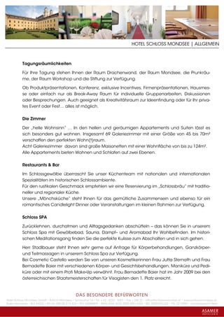 HOTEL SCHLOSS MONDSEE | ALLGEMEIN



           Tagungsräumlichkeiten

           Für Ihre Tagung stehen Ihnen der Raum Drachenwand, der Raum Mondsee, die Prunkräu-
           me, der Raum Workshop und die Stiftung zur Verfügung.

           Ob Produktpräsentationen, Konferenz, exklusive Incentives, Firmenpräsentationen, Hausmes-
           se oder einfach nur als Break-Away Raum für individuelle Gruppenarbeiten, Diskussionen
           oder Besprechungen. Auch geeignet als Kreativitätsraum zur Ideenfindung oder für Ihr priva-
           tes Event oder Fest… alles ist möglich.


           Die Zimmer

           Der „helle Wohnsinn“ … In den hellen und geräumigen Appartements und Suiten lässt es
           sich besonders gut wohnen. Insgesamt 69 Galeriezimmer mit einer Größe von 45 bis 70m²
           verschaffen den perfekten Wohn(t)raum.
           Acht Galeriezimmer davon sind große Maisonetten mit einer Wohnfläche von bis zu 124m².
           Alle Appartements bieten Wohnen und Schlafen auf zwei Ebenen.


           Restaurants & Bar

           Im Schlossgewölbe überrascht Sie unser Küchenteam mit nationalen und internationalen
           Spezialitäten im historischen Schlossambiente.
           Für den rustikalen Geschmack empfehlen wir eine Reservierung im „Schlossbräu“ mit traditio-
           neller und regionaler Küche.
           Unsere „Mönchsküche“ steht Ihnen für das gemütliche Zusammensein und ebenso für ein
           romantisches Candlelight Dinner oder Veranstaltungen im kleinen Rahmen zur Verfügung.


           Schloss SPA

           Zurücklehnen, durchatmen und Alltagsgedanken abschütteln – das können Sie in unserem
           Schloss Spa mit Gewölbebad, Sauna, Dampf– und Aromabad Ihr Wohlbefinden. Im histori-
           schen Meditationsgang finden Sie die perfekte Kulisse zum Abschalten und in sich gehen.

           Herr Stadlbauer steht Ihnen sehr gerne auf Anfrage für Körperbehandlungen, Ganzkörper-
           und Teilmassagen in unserem Schloss Spa zur Verfügung.
           Bei Cosmetic Castello werden Sie von unseren Kosmetikerinnen Frau Jutta Sternath und Frau
           Bernadette Baier mit verschiedenen Körper- und Gesichtsbehandlungen, Maniküre und Pedi-
           küre oder mit einem Profi Make-Up verwöhnt. Frau Bernadette Baier hat im Jahr 2009 bei den
           österreichischen Staatsmeisterschaften für Visagisten den 1. Platz erreicht.



                                                 DAS BESONDERE BE FÜRWORTEN
Hotel Schloss Mondsee GmbH • A-5310 Mondsee • Schlosshof 1a • Tel. + 43 - 6232 - 5001 • Fax + DW 22 • office@schlossmondsee.at • www.schlossmondsee.at
Raika Mondsee • BLZ 34322 • Kto.Nr. 000-00.513.424 • ATU 54080809 • IBAN AT60 3432 2000 00513424 • BIC RZ00AT2L322 • FN: 221209h • Landesgericht Wels
 