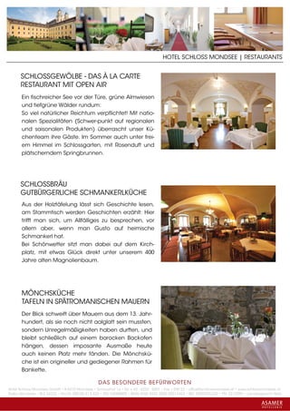 HOTEL SCHLOSS MONDSEE | RESTAURANTS


      SCHLOSSGEWÖLBE - DAS À LA CARTE
      RESTAURANT MIT OPEN AIR
       Ein fischreicher See vor der Türe, grüne Almwiesen
       und tiefgrüne Wälder rundum:
       So viel natürlicher Reichtum verpflichtet! Mit natio-
       nalen Spezialitäten (Schwer-punkt auf regionalen
       und saisonalen Produkten) überrascht unser Kü-
       chenteam ihre Gäste. Im Sommer auch unter frei-
       em Himmel im Schlossgarten, mit Rosenduft und
       plätscherndem Springbrunnen.




      SCHLOSSBRÄU
      GUTBÜRGERLICHE SCHMANKERLKÜCHE
       Aus der Holztäfelung lässt sich Geschichte lesen,
       am Stammtisch werden Geschichten erzählt: Hier
       trifft man sich, um Allfälliges zu besprechen, vor
       allem aber, wenn man Gusto auf heimische
       Schmankerl hat.
       Bei Schönwetter sitzt man dabei auf dem Kirch-
       platz, mit etwas Glück direkt unter unserem 400
       Jahre alten Magnolienbaum.




       MÖNCHSKÜCHE
       TAFELN IN SPÄTROMANISCHEN MAUERN
       Der Blick schweift über Mauern aus dem 13. Jahr-
       hundert, als sie noch nicht aalglatt sein mussten,
       sondern Unregelmäßigkeiten haben durften, und
       bleibt schließlich auf einem barocken Backofen
       hängen, dessen imposante Ausmaße heute
       auch keinen Platz mehr fänden. Die Mönchskü-
       che ist ein origineller und gediegener Rahmen für
       Bankette.

                                                 DAS BESONDERE BE FÜRWORTEN
Hotel Schloss Mondsee GmbH • A-5310 Mondsee • Schlosshof 1a • Tel. + 43 - 6232 - 5001 • Fax + DW 22 • office@schlossmondsee.at • www.schlossmondsee.at
Raika Mondsee • BLZ 34322 • Kto.Nr. 000-00.513.424 • ATU 54080809 • IBAN AT60 3432 2000 00513424 • BIC RZ00AT2L322 • FN: 221209h • Landesgericht Wels
 