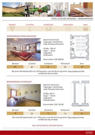 HOTEL SCHLOSS MONDSEE | SEMINARRÄUME




      SEMINARRAUM DRACHENWAND
                                                                    Ideal für Seminare,
                                                                    Tagungen, Workshops
                                                                    oder Pressekonferenzen

                                                                    Größe: 100 m²
                                                                    Lage: 1. Stock
                                                                    Tageslicht
                                                                    Holzboden

                                                                    Raummiete: EUR 400,00

               Bankett                    Cocktail                   Konferenz                   Parlament                       Kino
                   64                          80                         31                          50                           70

               Bei einer Mindestanzahl von 25 Personen und der Buchung einer Tagungspauschale
                                             entfällt die Raummiete.



      SEMINARRAUM WORKSHOP
                                                                    Ideal für Seminare,
                                                                    Tagungen, Workshops
                                                                    oder Pressekonferenzen

                                                                    Größe: 40 m²
                                                                    Lage: 1. Stock
                                                                    Tageslicht
                                                                    Parkettboden

                                                                    Raummiete: EUR 125,00


               Bankett                    Cocktail                   Konferenz                   Parlament                       Kino
                   18                          20                         11                          13                           21

                Bei einer Mindestanzahl von 7 Personen und der Buchung einer Tagungspauschale
                                              entfällt die Raummiete.


                                                 DAS BESONDERE BE FÜRWORTEN
Hotel Schloss Mondsee GmbH • A-5310 Mondsee • Schlosshof 1a • Tel. + 43 - 6232 - 5001 • Fax + DW 22 • office@schlossmondsee.at • www.schlossmondsee.at
Raika Mondsee • BLZ 34322 • Kto.Nr. 000-00.513.424 • ATU 54080809 • IBAN AT60 3432 2000 00513424 • BIC RZ00AT2L322 • FN: 221209h • Landesgericht Wels
 