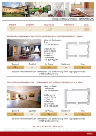 HOTEL SCHLOSS MONDSEE | SEMINARRÄUME




      SEMINARRAUM PRUNKRAUM I - DIE PRUNKRÄUME SIND NUR GEMEINSAM BUCHBAR!
                                                                    Ideal als Breakaway-
                                                                    Raum
                                                                    und für Bankette

                                                                    Größe: 55 m²
                                                                    Lage: 1. Stock
                                                                    Tageslicht
                                                                    Holzboden
                                                                    Raummiete:
                                                                    I + II EUR 400,00

               Bankett                    Cocktail                   Konferenz                   Parlament                       Kino
                   50                          70                         22                          24                           51

               Bei einer Mindestanzahl von 12 Personen und der Buchung einer Tagungspauschale
                                             entfällt die Raummiete.



      SEMINARRAUM PRUNKRAUM II - DIE PRUNKRÄUME SIND NUR GEMEINSAM BUCHBAR!
                                                                    Ideal als Break-
                                                                    away Raum
                                                                    und für Bankette

                                                                    Größe: 64 m²
                                                                    Lage: 1. Stock
                                                                    Tageslicht
                                                                    Holzboden
                                                                    Raummiete:
                                                                     I + II EUR 400,00

               Bankett                    Cocktail                   Konferenz                   Parlament                       Kino
                   50                          70                         22                          24                           51

               Bei einer Mindestanzahl von 12 Personen und der Buchung einer Tagungspauschale
                                             entfällt die Raummiete.


                                                 DAS BESONDERE BE FÜRWORTEN
Hotel Schloss Mondsee GmbH • A-5310 Mondsee • Schlosshof 1a • Tel. + 43 - 6232 - 5001 • Fax + DW 22 • office@schlossmondsee.at • www.schlossmondsee.at
Raika Mondsee • BLZ 34322 • Kto.Nr. 000-00.513.424 • ATU 54080809 • IBAN AT60 3432 2000 00513424 • BIC RZ00AT2L322 • FN: 221209h • Landesgericht Wels
 