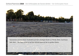 Foto: Corporate Werbeagentur GmbH
Den Schlossplatz als Ganzes denken – Der Schlossplatz Heute
Dazwischen erinnern letzte Strohhalme auf dem staubigen Boden an Pferde, Reiter, Zuschauer,
Sekt, Wein … Der Platz wartet so auf das nächste Spiel auf der so großen Fläche. 
 