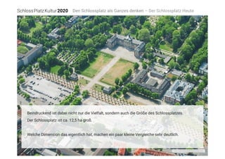 Foto: Luftbildkontor Fischer/Archiv
Den Schlossplatz als Ganzes denken – Der Schlossplatz Heute
Beindruckend ist dabei nicht nur die Vielfalt, sondern auch die Größe des Schlossplatzes.
Der Schlossplatz ist ca. 12,5 ha groß. 

Welche Dimension das eigentlich hat, machen ein paar kleine Vergleiche sehr deutlich.
 