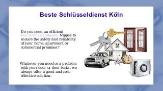 Beste Schlüsseldienst Köln
Do you need an efficient
key service Cologne Nippes to
ensure the safety and reliability
of your home, apartment or
commercial premises?
Whatever you need or a problem
with your door or door locks, we
always offer a good and cost-
effective solution.
 