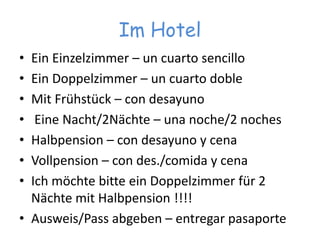 Im HotelEinEinzelzimmer – un cuarto sencilloEinDoppelzimmer – un cuarto dobleMitFrühstück – con desayunoEineNacht/2Nächte – una noche/2 nochesHalbpension– con desayuno y cenaVollpension – con des./comida y cenaIchmöchtebitteeinDoppelzimmerfür 2 NächtemitHalbpension !!!!Ausweis/Pass abgeben – entregar pasaporte