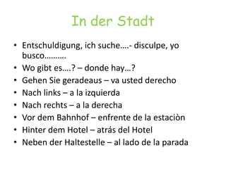 In der StadtEntschuldigung, ich suche….- disculpe, yo busco……….Wogibt es….? – donde hay…?GehenSiegeradeaus – va usted derechoNach links – a la izquierdaNachrechts – a la derechaVordemBahnhof – enfrente de la estaciònHinterdem Hotel – atrás del HotelNeben der Haltestelle – al lado de la parada