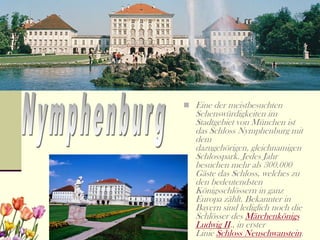  Eine der meistbesuchten
   Sehenswürdigkeiten im
   Stadtgebiet von München ist
   das Schloss Nymphenburg mit
   dem
   dazugehörigen, gleichnamigen
   Schlosspark. Jedes Jahr
   besuchen mehr als 300.000
   Gäste das Schloss, welches zu
   den bedeutendsten
   Königsschlössern in ganz
   Europa zählt. Bekannter in
   Bayern sind lediglich noch die
   Schlösser des Märchenkönigs
   Ludwig II., in erster
   Linie Schloss Neuschwanstein.
 