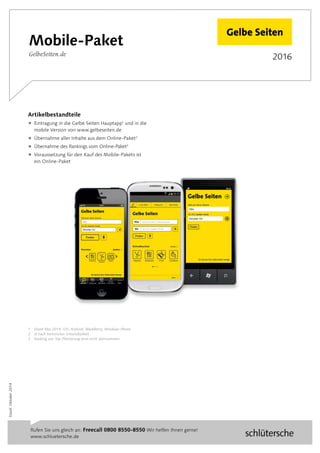 2016
Stand:Oktober2014
Rufen Sie uns gleich an: Freecall 0800 8550-8550 Wir helfen Ihnen gerne!
www.schluetersche.de 	
Mobile-Paket
GelbeSeiten.de
Artikelbestandteile
 Eintragung in die Gelbe Seiten ­Hauptapp1
und in die
mobile Version von www.gelbeseiten.de
 Übernahme aller Inhalte aus dem Online-Paket2
 Übernahme des Rankings vom Online-Paket3
 Voraussetzung für den Kauf des Mobile-Pakets ist
ein Online-Paket
1	 Stand Mai 2014: iOS, Android, BlackBerry, Windows Phone
2	 Je nach technischer Umsetzbarkeit
3	 Ranking von Top-Platzierung wird nicht übernommen
 
