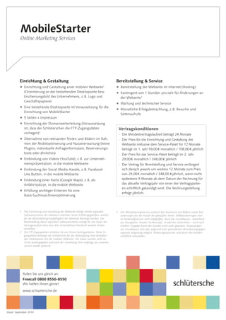 Stand: September 2014
MobileStarter
Online Marketing Services
Einrichtung  Gestaltung
 Einrichtung und Gestaltung einer mobilen Webseite1
(Orientierung an der bestehenden Desktopseite bzw.
Erscheinungsbild des Unternehmens, z. B. Logo und
Geschäftspapiere)
 Eine bestehende Desktopseite ist Voraussetzung für die
Einrichtung von MobileStarter
 5 Seiten + Impressum
 Einrichtung der Domainweiterleitung (Voraussetzung
ist, dass der Schlüterschen die FTP-Zugangsdaten
­vorliegen)2
 Übernahme von relevanten Texten und Bildern im Rah-
men der Mobiloptimierung und Nutzererwartung (keine
Plugins, individuelle Anfragenformulare, Reservierungs-
tools oder ähnliches)
 Einbindung von Videos (YouTube), z. B. zur Unterneh-
menspräsentation, in die mobile Webseite
 Einbindung der Social Media-Kanäle, z. B. Facebook
Like Button, in die mobile Webseite
 Einbindung einer Karte (Google Maps), z. B. als
­Anfahrtsskizze, in die mobile Webseite
 Erfüllung wichtiger Kriterien für eine
­Basis-Suchmaschinenoptimierung
Bereitstellung  Service
 Bereitstellung der Webseite im Internet (Hosting)
 Kontingent von 1 Stunden pro Jahr für Änderungen an
der Webseite3
 Wartung und technischer Service
 Monatliche Erfolgsbetrachtung, z. B. Besuche und
­Seitenaufrufe
1	 Die Einrichtung und Gestaltung der Webseite erfolgt mittels separater
Softwaresysteme des Anbieters und/oder seiner Erfüllungsgehilfen, welche
für die Bereitstellung/Lauffähigkeit der Webseite benötigt werden. Die
Bereitstellung dieser separaten Softwaresysteme erfolgt für die Dauer der
Vertragslaufzeit ohne dass dem Unternehmen hierdurch weitere Kosten
entstehen.
2	Die FTP-Zugangsdaten erhalten Sie von Ihrem Hostinganbieter. Diese Zu-
gangsdaten benötigt die Schlütersche für die Verknüpfung Ihrer bestehen-
den Desktopseite mit der mobilen Webseite. Die Daten werden nicht an
Dritte weitergegeben und nach der Umsetzung Ihres Auftrags aus unserem
System wieder gelöscht.
Vertragskonditionen
–– Die Mindestvertragslaufzeit beträgt 24 Monate
–– Der Preis für die Einrichtung und Gestaltung der
Webseite inklusive dem Service-Paket für 12 Monate
beträgt im 1. Jahr 59,00 € monatlich / 708,00 € jährlich
–– Der Preis für das Service-Paket beträgt im 2. Jahr
29,00 € monatlich / 348,00 € jährlich
–– Der Vertrag für Bereitstellung und Service verlängert
sich danach jeweils um weitere 12 Monate zum Preis
von 29,00 € monatlich / 348,00 € jährlich, wenn nicht
spätestens 9 Monate ab dem Datum der Rechnung für
das aktuelle Vertragsjahr von einer der Vertragspartei-
en schriftlich gekündigt wird. Die Rechnungsstellung
erfolgt jährlich.
3	Der Aktualisierungsservice umfasst den Austausch von Bildern sowie Text­
änderungen für die Anzahl der gekauften Seiten. Bildbearbeitungen sind
im Änderungsservice nicht inbegriffen. Auch das Grundlayout – bestehend
aus Navigation, Header, Farbkonzept, Anzahl der Unterseiten – wird nach
erteilter Freigabe durch den Kunden nicht mehr geändert. Anpassungen
am Grundlayout sind aber aufgrund einer gesonderten Vereinbarung gegen
separate Vergütung möglich. Änderungswünsche sind durch den Kunden
schriftlich mitzuteilen.
Rufen Sie uns gleich an:
Freecall 0800 8550-8550
Wir helfen Ihnen gerne!
www.schluetersche.de
 