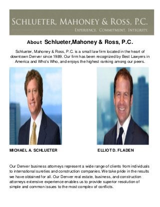 About Schlueter,Mahoney & Ross, P.C.
Schlueter, Mahoney & Ross, P.C. is a small law firm located in the heart of
downtown Denver since 1989. Our firm has been recognized by Best Lawyers in
America and Who's Who, and enjoys the highest ranking among our peers.
MICHAEL A. SCHLUETER ELLIOT D. FLADEN
Our Denver business attorneys represent a wide range of clients from individuals
to international sureties and construction companies. We take pride in the results
we have obtained for all. Our Denver real estate, business, and construction
attorneys extensive experience enables us to provide superior resolution of
simple and common issues to the most complex of conflicts.
 