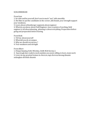 SCHLUMBERGER 
From Ivan 
1. be calm and be yourself, don’t use to much “aaa”, talk smoothly 
2. She likes to put the candidates in the corner, alfa female, your strength support 
your weakness. 
3. Learn about schlumberger segments about engineer 
4. What do you know about Field Engineer, have a system of working, field 
engineer is all about planning, planning is about everything. Preparation before 
going and preparation before leaving 
From Kicik 
1. Tell me about yourself 
2. What did you do at campus 
3. Why we should recruit you ? 
4. Your weakness and strength 
From Albert 
1. Pelajari katalog SLB ( Wireline, DnM, Well Service ) 
2. Saya tough dan ready to work anytime you need, willing to learn, team work 
3. I ever do my practical trainee in chevron, tapi chevron kurang dinamis 
sedangkan slb lebih dinamis 
 