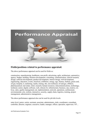 Fields/positions related to performance appraisal:
The above performance appraisal can be used for fields as:
construction, manufacturing, healthcare, non profit, advertising, agile, architecture, automotive,
agency, budget, building, business development, consulting, communication, clinical research,
design, software development, product development, interior design, web development,
engineering, education, events, electrical, exhibition, energy, ngo, finance, fashion, green card,
oil gas, hospital, it, marketing, media, mining, nhs, non technical, oil and gas, offshore,
pharmaceutical, real estate, retail, research, human resources, telecommunications, technology,
technical, senior, digital, software, web, clinical, hr, infrastructure, business, erp, creative, ict,
hvac, sales, quality management, uk, implementation, network, operations, architectural,
environmental, crm, website, interactive, security, supply chain, logistics, training, project
management, administrative management…
The above performance appraisal also can be used for job title levels:
entry level, junior, senior, assistant, associate, administrator, clerk, coordinator, consultant,
controller, director, engineer, executive, leader, manager, officer, specialist, supervisor, VP…
Job Performance Evaluation Form
Page 18
 
