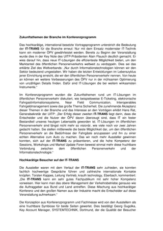 Zukunftsthemen der Branche im Konferenzprogramm

Das hochkarätige, international besetzte Vortragsprogramm unterstrich die Bedeutung
der IT-TRANS für die Branche erneut: Nur mit dem Einsatz modernster IT-Technik
kann ein moderner ÖPV gewährleistet werden. Bereits zu Beginn der Veranstaltung
wurde dies in der Key Note des UITP-Präsidenten Alain Flausch deutlich gemacht. Er
wies darauf hin, dass neue IT-Lösungen die effizienteste Möglichkeit bieten, um den
Marktanteil des öffentlichen Personenverkehrs weltweit zu verdoppeln. Dies sei das
erklärte Ziel des Weltverbands: „Nur durch Informationstechnologien können wir den
Sektor bedeutend umgestalten. Wir haben die letzten Entwicklungen im Lebenszyklus
jener Einrichtung erreicht, die wir den öffentlichen Personenverkehr nennen. Von heute
an können wir weitere Verbesserungen des ÖPV nur in der mühsamen Optimierung
von unzähligen Details finden. Dafür sind IT-Lösungen die bei weitem wirksamsten
Instrumente.“

Im Konferenzprogramm wurden die Zukunftsthemen rund um IT-Lösungen im
öffentlichen Personenverkehr diskutiert, wie beispielsweise E-Ticketing, elektronische
Fahrgastinformationssysteme,       Near     Field   Communication,      Interoperables
Fahrgeldmanagement sowie das große Thema Sicherheit. Die zunehmende Akzeptanz
dieser Themen in der Branche und das Interesse an den Vorträgen erklärt Hans Rat,
Generalsekretär der UITP: „Der Erfolg dieser zweiten IT-TRANS liegt darin, dass die
Entscheider und die Nutzer der ÖPV davon überzeugt sind, dass IT ein fester
Bestandteil unseres heutigen Lebensstils geworden ist. IT-Lösungen im öffentlichen
Personenverkehr sind längst nicht mehr so visionär, wie viele noch vor zwei Jahren
gedacht hatten. Sie stellen mittlerweile die beste Möglichkeit dar, um den öffentlichen
Personenverkehr an die Bedürfnisse der Fahrgäste anzupassen und ihn zu einer
echten Alternative zum Auto zu machen. Das wir noch mehr Aussteller gewinnen
konnten, sich auf der IT-TRANS zu präsentieren, und die hohe Kompetenz der
Sessions, Workshops und Market Update Foren beweist einmal mehr diese fruchtbare
Verbindung      zwischen     dem       öffentlichen   Personenverkehr      und      der
Informationstechnologie.“

Hochkarätige Besucher auf der IT-TRANS

Die Aussteller waren mit dem Verlauf der IT-TRANS sehr zufrieden, sie konnten
fachlich hochwertige Gespräche führen und zahlreiche internationale Kontakte
knüpfen. Torsten Kappes, Leitung Vertrieb, krauth technology, Eberbach, kommentiert:
„Die IT-TRANS kann ein sehr gutes Fachpublikum mit sehr hoher Kompetenz
vorweisen. Hier kann man das obere Management der Verkehrsbetriebe genauso wie
die Auftraggeber aus Bund und Land antreffen. Diese Mischung aus hochkarätiger
Konferenz und den großen Namen aus der Industrie macht die Entscheider auf diese
Veranstaltung aufmerksam.“

Die Konzeption aus Konferenzprogramm und Fachmesse wird von den Ausstellern als
eine fruchtbare Symbiose für beide Seiten gewertet. Dies bestätigt Georg Gugolka,
Key Account Manager, SYSTEMTECHNIK, Dortmund, der die Qualität der Besucher
 