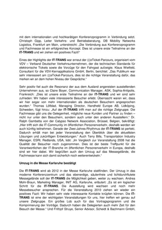mit dem internationalen und hochkarätigen Konferenzprogramm in Verbindung setzt.
Christoph Gipp, Leiter Verkehrs- und Betriebsberatung, DB Mobility Networks
Logistics, Frankfurt am Main, unterstreicht: „Die Verbindung aus Konferenzprogramm
und Fachmesse ist ein erfolgreiches Konzept. Dies ist unsere erste Teilnahme an der
IT-TRANS und wir ziehen ein positives Fazit!“

Eines der Highlights der IT-TRANS war erneut der (((eTicket-Parcours, organisiert vom
VDV – Verband Deutscher Verkehrsunternehmen, der die technischen Standards für
elektronische Tickets sowie die Vorzüge für den Fahrgast aufzeigte. Klaus Wietfeld,
Consultant für die VDV-Kernapplikations GmbH, Berlin, berichtet: „Das Publikum war
sehr interessiert am (((eTicket-Parcours, dies ist die richtige Veranstaltung dafür, das
merken wir an dem hohen Niveau der Gespräche.“

Sehr positiv fiel auch die Resonanz der aus dem Ausland angereisten ausstellenden
Unternehmen aus, so Claire Boyer, Communication Manager, ASK, Sophia-Antipolis,
Frankreich: „Dies ist unsere erste Teilnahme an der IT-TRANS und wir sind sehr
zufrieden: Wir haben viele interessierte Besucher erlebt. Überrascht waren wir, dass
wir hier sogar von mehr internationalen als deutschen Besuchern angesprochen
wurden.“ Thomas Löfblad, Managing Director, Handheld Europe AB, Lidköping,
Schweden, fügt hinzu: „Auf der IT-TRANS trifft man auf die richtige Zielgruppe. Die
Fachmesse gibt uns die Gelegenheit, mögliche neue Kunden und Partner zu finden –
nicht nur unter den Besuchern, sondern auch unter den anderen Ausstellern.“ Dr.
Ralph Gambetta von der Calypso Network Association, Brüssel, Belgien, bekräftigt:
„Hier trifft sich die IT-Community im öffentlichen Personenverkehr, deshalb werden wir
auch künftig teilnehmen. Gerade der Zwei-Jahres-Rhythmus der IT-TRANS ist perfekt.
Dadurch erhält man bei jeder Veranstaltung den Überblick über die aktuellsten
Lösungen und zukünftigen Entwicklungen.“ Auch Terry Bills, Transportation Industry
Manager, ESRI, Redlands, USA, lobt: „Im Vergleich zur Veranstaltung 2008 hat die
Qualität der Besucher noch zugenommen. Dies ist der beste Treffpunkt für die
Verantwortlichen der IT-Branche im öffentlichen Personenverkehr in Europa, deshalb
sind wir hier dabei. Wir begrüßen auch den Umzug auf das Messegelände, die
Fachmesse kann sich damit sicherlich noch weiterentwickeln.“

Umzug in die Messe Karlsruhe bestätigt

Die IT-TRANS wird ab 2012 in der Messe Karlsruhe stattfinden. Der Umzug in das
moderne Konferenzzentrum und das ebenerdige, säulenfreie und lichtdurchflutete
Messegelände soll der IT-TRANS die Möglichkeit geben, weiter zu wachsen. Andrea
Mohr-Braun, Marketing Manager, INIT AG, Karlsruhe, erläutert: „Es ist ein logischer
Schritt für die IT-TRANS. Die Ausstellung wird wachsen und noch mehr
Messebesucher ansprechen. Für die Veranstaltung 2010 ziehen wir wieder ein
positives Fazit: Wir haben sehr viele interessante Kontakte knüpfen können. Die IT-
TRANS ist eine der wichtigsten Veranstaltungen für uns, hier treffen wir genau auf
unsere Zielgruppe. Ein großes Lob auch für das Vortragsprogramm und die
Komprimierung der Vorträge. Dadurch haben die Delegierten auch mehr Zeit für den
Besuch der Messe.“ Und Frithjof Struye, Senior Advisor, Scheidt & Bachmann GmbH,
 