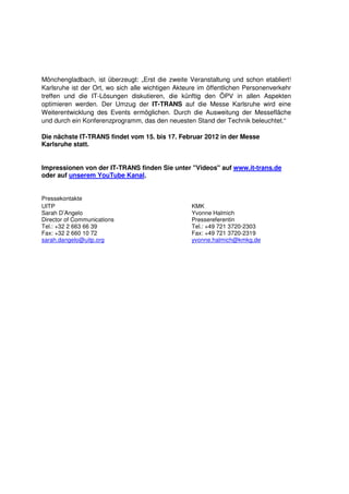 Mönchengladbach, ist überzeugt: „Erst die zweite Veranstaltung und schon etabliert!
Karlsruhe ist der Ort, wo sich alle wichtigen Akteure im öffentlichen Personenverkehr
treffen und die IT-Lösungen diskutieren, die künftig den ÖPV in allen Aspekten
optimieren werden. Der Umzug der IT-TRANS auf die Messe Karlsruhe wird eine
Weiterentwicklung des Events ermöglichen. Durch die Ausweitung der Messefläche
und durch ein Konferenzprogramm, das den neuesten Stand der Technik beleuchtet.“

Die nächste IT-TRANS findet vom 15. bis 17. Februar 2012 in der Messe
Karlsruhe statt.


Impressionen von der IT-TRANS finden Sie unter "Videos" auf www.it-trans.de
oder auf unserem YouTube Kanal.


Pressekontakte
UITP                                               KMK
Sarah D’Angelo                                     Yvonne Halmich
Director of Communications                         Pressereferentin
Tel.: +32 2 663 66 39                              Tel.: +49 721 3720-2303
Fax: +32 2 660 10 72                               Fax: +49 721 3720-2319
sarah.dangelo@uitp.org                             yvonne.halmich@kmkg.de
 