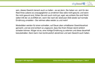 Copyright © 2013 digiload24 Schluss mit den Diätgerüchten! | Tobias Bergner | Seite 9
sein, dieses Gewicht danach auch zu halten - es sei denn, Sie haben vor, sich für den
Rest Ihres Lebens so unausgeglichen zu ernähren! Das wäre nicht gesund, und wenn
Sie nicht gesund sind, fühlen Sie sich auch nicht gut, egal, wie schlank Sie sind! Nicht
selten tritt der Jo-Jo-Effekt ein, wenn Sie nach der abstrusen Diät wieder auf normale
Ernährung umstellen - Sie nehmen alles wieder zu und mehr!
Modediäten werden für einen schnellen, auf Dauer aber unhaltbaren Gewichtsverlust
gemacht, und sie sind einfach so ungesund, dass Sie Ihrem Körper damit wirklich
schaden können. Klüger ist es, eine richtige Ernährung zu erlernen und diese dauerhaft
beizubehalten. Dann kann man kontinuierlich abnehmen und sein Gewicht auch halten.
 