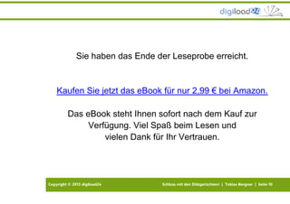 Copyright © 2013 digiload24 Schluss mit den Diätgerüchten! | Tobias Bergner | Seite 10
Sie haben das Ende der Leseprobe erreicht.
Kaufen Sie jetzt das eBook für nur 2,99 € bei Amazon.
Das eBook steht Ihnen sofort nach dem Kauf zur
Verfügung. Viel Spaß beim Lesen und
vielen Dank für Ihr Vertrauen.
 