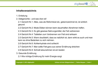 Copyright © 2013 digiload24 Schluss mit den Diätgerüchten! | Tobias Bergner | Seite 1
Inhaltsverzeichnis
1. Einleitung
2. Diätgerüchte - und was dran ist!
2.1 Gerücht Nr.1: Alles, was als Reformkost etc. gekennzeichnet ist, ist wirklich
gesund
2.2 Gerücht Nr.2: Mode-Diäten können beim dauerhaften Abnehmen helfen.
2.3 Gerücht Nr.3: Es gibt gewisse Nahrungsmittel, die Fett verbrennen
2.4 Gerücht Nr.4: Tabletten zum Verbrennen von Fett sind wirksam
2.5 Gerücht Nr.5: Wenn draufsteht, dass es natürlich ist, dann wirkt es auch und man
kann es ohne Bedenken zu sich nehmen.
2.6 Gerücht Nr.6: Kohlenhydrate sind schlecht
2.7 Gerücht Nr.7: Man sollte Fett ganz aus seiner Ernährung streichen
2.8 Gerücht Nr.8: Schnell abzunehmen ist am besten
3. Gesunde Ernährung
3.1 Wie richtige Ernährung für mehr Energie sorgt
 