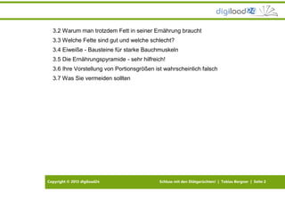 Copyright © 2013 digiload24 Schluss mit den Diätgerüchten! | Tobias Bergner | Seite 2
3.2 Warum man trotzdem Fett in seiner Ernährung braucht
3.3 Welche Fette sind gut und welche schlecht?
3.4 Eiweiße - Bausteine für starke Bauchmuskeln
3.5 Die Ernährungspyramide - sehr hilfreich!
3.6 Ihre Vorstellung von Portionsgrößen ist wahrscheinlich falsch
3.7 Was Sie vermeiden sollten
 