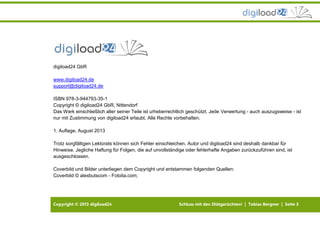 Copyright © 2013 digiload24 Schluss mit den Diätgerüchten! | Tobias Bergner | Seite 3
digiload24 GbR
www.digiload24.de
support@digiload24.de
ISBN 978-3-944793-35-1
Copyright © digiload24 GbR, Nittendorf
Das Werk einschließlich aller seiner Teile ist urheberrechtlich geschützt. Jede Verwertung - auch auszugsweise - ist
nur mit Zustimmung von digiload24 erlaubt. Alle Rechte vorbehalten.
1. Auflage, August 2013
Trotz sorgfältigen Lektorats können sich Fehler einschleichen. Autor und digiload24 sind deshalb dankbar für
Hinweise. Jegliche Haftung für Folgen, die auf unvollständige oder fehlerhafte Angaben zurückzuführen sind, ist
ausgeschlossen.
Coverbild und Bilder unterliegen dem Copyright und entstammen folgenden Quellen:
Coverbild © alexbutscom - Fotolia.com;
 