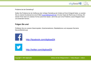 Copyright © 2013 digiload24 Schluss mit den Diätgerüchten! | Tobias Bergner | Seite 4
Probleme bei der Darstellung?
Sollten Sie Probleme bei der Auflösung oder richtigen Darstellung der Inhalte auf Ihrem Endgerät haben, so senden
Sie an unseren Kundenservice eine E-Mail (support@digiload24.de) mit einer Kopie der Rechnung im Anhang. Wir
werden Ihnen dann ein anderes Format zukommen lassen, damit Sie auch ohne Probleme unsere Ratgeber lesen
und anwenden können.
Folgen Sie uns!
Profitieren Sie von unseren Gewinnspielen, Gutscheinaktionen, Rabattaktionen und verpassen Sie keine
Neuveröffentlichung!
http://facebook.com/digiload24
http://twitter.com/digiload24
 