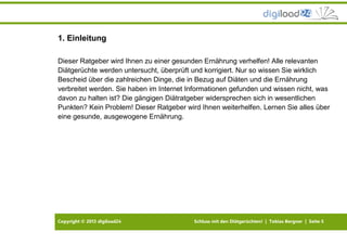 Copyright © 2013 digiload24 Schluss mit den Diätgerüchten! | Tobias Bergner | Seite 5
1. Einleitung
Dieser Ratgeber wird Ihnen zu einer gesunden Ernährung verhelfen! Alle relevanten
Diätgerüchte werden untersucht, überprüft und korrigiert. Nur so wissen Sie wirklich
Bescheid über die zahlreichen Dinge, die in Bezug auf Diäten und die Ernährung
verbreitet werden. Sie haben im Internet Informationen gefunden und wissen nicht, was
davon zu halten ist? Die gängigen Diätratgeber widersprechen sich in wesentlichen
Punkten? Kein Problem! Dieser Ratgeber wird Ihnen weiterhelfen. Lernen Sie alles über
eine gesunde, ausgewogene Ernährung.
 