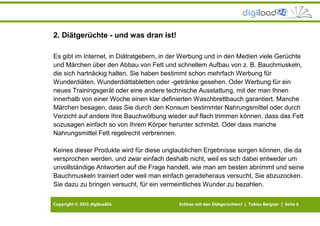 Copyright © 2013 digiload24 Schluss mit den Diätgerüchten! | Tobias Bergner | Seite 6
2. Diätgerüchte - und was dran ist!
Es gibt im Internet, in Diätratgebern, in der Werbung und in den Medien viele Gerüchte
und Märchen über den Abbau von Fett und schnellem Aufbau von z. B. Bauchmuskeln,
die sich hartnäckig halten. Sie haben bestimmt schon mehrfach Werbung für
Wunderdiäten, Wunderdiättabletten oder -getränke gesehen. Oder Werbung für ein
neues Trainingsgerät oder eine andere technische Ausstattung, mit der man Ihnen
innerhalb von einer Woche einen klar definierten Waschbrettbauch garantiert. Manche
Märchen besagen, dass Sie durch den Konsum bestimmter Nahrungsmittel oder durch
Verzicht auf andere Ihre Bauchwölbung wieder auf flach trimmen können, dass das Fett
sozusagen einfach so von Ihrem Körper herunter schmilzt. Oder dass manche
Nahrungsmittel Fett regelrecht verbrennen.
Keines dieser Produkte wird für diese unglaublichen Ergebnisse sorgen können, die da
versprochen werden, und zwar einfach deshalb nicht, weil es sich dabei entweder um
unvollständige Antworten auf die Frage handelt, wie man am besten abnimmt und seine
Bauchmuskeln trainiert oder weil man einfach geradeheraus versucht, Sie abzuzocken.
Sie dazu zu bringen versucht, für ein vermeintliches Wunder zu bezahlen.
 