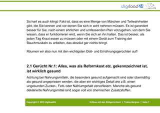 Copyright © 2013 digiload24 Schluss mit den Diätgerüchten! | Tobias Bergner | Seite 7
So hart es auch klingt: Fakt ist, dass es eine Menge von Märchen und Teilwahrheiten
gibt, die Sie kennen und vor denen Sie sich in acht nehmen müssen. Es ist garantiert
besser für Sie, nach einem ehrlichen und umfassenden Plan vorzugehen, von dem Sie
wissen, dass er funktionieren wird, wenn Sie sich an ihn halten. Das ist besser, als
jeden Tag Kraut essen zu müssen oder mit einem Gerät zum Training der
Bauchmuskeln zu arbeiten, das absolut gar nichts bringt.
Räumen wir also nun mit den wichtigsten Diät- und Ernährungsgerüchten auf!
2.1 Gerücht Nr.1: Alles, was als Reformkost etc. gekennzeichnet ist,
ist wirklich gesund
Achtung bei Nahrungsmitteln, die besonders gesund aufgemacht sind oder übermäßig
als gesund angepriesen werden, die aber ein wichtiges Detail wie z.B. einen
ungesunden Zucker-, Fett- oder Natriumgehalt verschleiern. Manche als gesund
deklarierte Nahrungsmittel sind sogar voll von chemischen Zusatzstoffen.
 