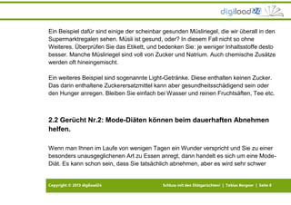 Copyright © 2013 digiload24 Schluss mit den Diätgerüchten! | Tobias Bergner | Seite 8
Ein Beispiel dafür sind einige der scheinbar gesunden Müsliriegel, die wir überall in den
Supermarktregalen sehen. Müsli ist gesund, oder? In diesem Fall nicht so ohne
Weiteres. Überprüfen Sie das Etikett, und bedenken Sie: je weniger Inhaltsstoffe desto
besser. Manche Müsliriegel sind voll von Zucker und Natrium. Auch chemische Zusätze
werden oft hineingemischt.
Ein weiteres Beispiel sind sogenannte Light-Getränke. Diese enthalten keinen Zucker.
Das darin enthaltene Zuckerersatzmittel kann aber gesundheitsschädigend sein oder
den Hunger anregen. Bleiben Sie einfach bei Wasser und reinen Fruchtsäften, Tee etc.
2.2 Gerücht Nr.2: Mode-Diäten können beim dauerhaften Abnehmen
helfen.
Wenn man Ihnen im Laufe von wenigen Tagen ein Wunder verspricht und Sie zu einer
besonders unausgeglichenen Art zu Essen anregt, dann handelt es sich um eine Mode-
Diät. Es kann schon sein, dass Sie tatsächlich abnehmen, aber es wird sehr schwer
 