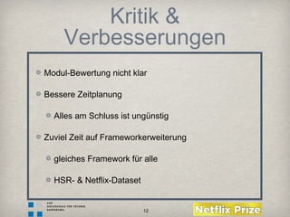 12
Kritik &
Verbesserungen
Modul-Bewertung nicht klar
Bessere Zeitplanung
Alles am Schluss ist ungünstig
Zuviel Zeit auf Frameworkerweiterung
gleiches Framework für alle
HSR- & Netflix-Dataset
 