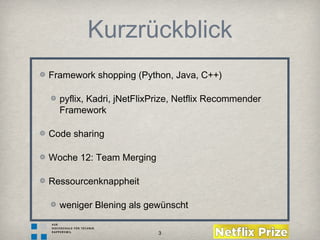 3
Kurzrückblick
Framework shopping (Python, Java, C++)
pyflix, Kadri, jNetFlixPrize, Netflix Recommender
Framework
Code sharing
Woche 12: Team Merging
Ressourcenknappheit
weniger Blening als gewünscht
 