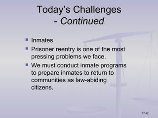 Today’s Challenges
        - Continued
   Inmates
   Prisoner reentry is one of the most
    pressing problems we face.
   We must conduct inmate programs
    to prepare inmates to return to
    communities as law-abiding
    citizens.



                                          17-12
 