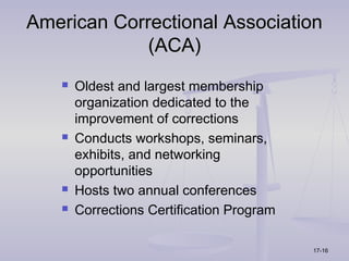 American Correctional Association
             (ACA)
      Oldest and largest membership
       organization dedicated to the
       improvement of corrections
      Conducts workshops, seminars,
       exhibits, and networking
       opportunities
      Hosts two annual conferences
      Corrections Certification Program

                                           17-16
 