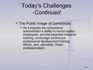 Today’s Challenges
        -Continued
   The Public Image of Corrections
     As it impacts the correctional
      administrator’s ability to recruit quality
      employees, provide essential intensive
      training, encourage continuous
      professional development training
      efforts, and, ultimately, foster
      professionalism




                                                   17-6
 