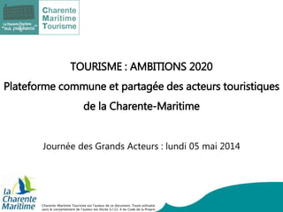 Charente-Maritime Tourisme est l’auteur de ce document. Toute utilisation
sans le consentement de l’auteur est illicite (L122-4 du Code de la Propriété
TOURISME : AMBITIONS 2020
Plateforme commune et partagée des acteurs touristiques
de la Charente-Maritime
Journée des Grands Acteurs : lundi 05 mai 2014
 