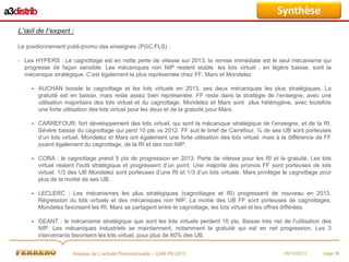 Synthèse
L’œil de l’expert :
Le positionnement publi-promo des enseignes (PGC.FLS) :
- Les HYPERS : Le cagnottage est en nette perte de vitesse sur 2013, la remise immédiate est le seul mécanisme qui
progresse de façon sensible. Les mécaniques non NIP restent stable. les lots virtuel , en légère baisse, sont la
mécanique stratégique. C’est également la plus représentée chez FF, Mars et Mondelez


AUCHAN booste le cagnottage et les lots virtuels en 2013, ses deux mécaniques les plus stratégiques. La
gratuité est en baisse, mais reste assez bien représentée. FF reste dans la stratégie de l’enseigne, avec une
utilisation majoritaire des lots virtuel et du cagnottage. Mondelez et Mars sont plus hétérogène, avec toutefois
une forte utilisation des lots virtuel pour les deux et de la gratuité pour Mars.



CARREFOUR: fort développement des lots virtuel, qui sont la mécanique stratégique de l’enseigne, et de la RI.
Sévère baisse du cagnottage qui perd 10 pts vs 2012. FF suit le brief de Carrefour, ¾ de ses UB sont porteuses
d’un lots virtuel. Mondelez et Mars ont également une forte utilisation des lots virtuel, mais à la différence de FF
jouent également du cagnottage, de la RI et des non NIP.



CORA : le cagnottage prend 5 pts de progression en 2013. Perte de vitesse pour les RI et la gratuité. Les lots
virtuel restent l’outil stratégique et progressent d’un point. Une majorité des promos FF sont porteuses de lots
virtuel. 1/3 des UB Mondelez sont porteuses d’une RI et 1/3 d’un lots virtuels. Mars privilégie le cagnottage pour
plus de la moitié de ses UB.



LECLERC : Les mécanismes les plus stratégiques (cagnottages et RI) progressent de nouveau en 2013.
Régression du lots virtuels et des mécaniques non NIP. La moitié des UB FF sont porteuses de cagnottages,
Mondelez favorisent les RI, Mars se partagent entre le cagnottage, les lots virtuel et les offres différées.



GEANT : le mécanisme stratégique que sont les lots virtuels perdent 10 pts. Baisse très net de l’utilisation des
NIP. Les mécaniques industriels se maintiennent, notamment la gratuité qui est en net progression. Les 3
intervenants favorisent les lots virtuel, pour plus de 80% des UB.
Analyse de L’activité Promotionnelle – CAM P9 2013

05/12/2013

page 36

 