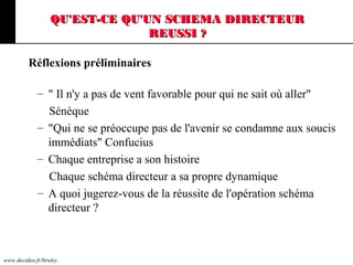 www.decideo.fr/bruley
QU'EST-CE QU'UN SCHEMA DIRECTEURQU'EST-CE QU'UN SCHEMA DIRECTEUR
REUSSI ?REUSSI ?
Réflexions préliminaires
– " Il n'y a pas de vent favorable pour qui ne sait où aller"
Sénèque
– "Qui ne se préoccupe pas de l'avenir se condamne aux soucis
immédiats" Confucius
– Chaque entreprise a son histoire
Chaque schéma directeur a sa propre dynamique
– A quoi jugerez-vous de la réussite de l'opération schéma
directeur ?
 