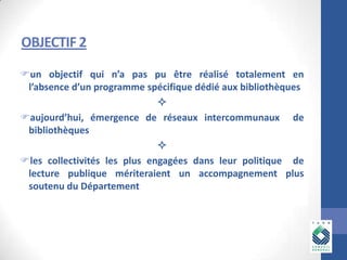 OBJECTIF 2
un objectif qui n’a pas pu être réalisé totalement en
l’absence d’un programme spécifique dédié aux bibliothèques

aujourd’hui, émergence de réseaux intercommunaux de
bibliothèques

les collectivités les plus engagées dans leur politique de
lecture publique mériteraient un accompagnement plus
soutenu du Département

 