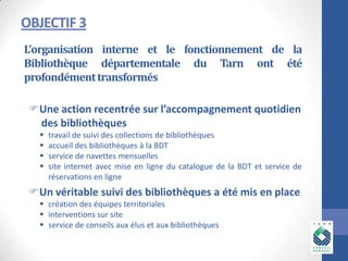 OBJECTIF 3
L’organisation interne et le fonctionnement de la
Bibliothèque départementale du Tarn ont été
profondément transformés
Une action recentrée sur l’accompagnement quotidien
des bibliothèques





travail de suivi des collections de bibliothèques
accueil des bibliothèques à la BDT
service de navettes mensuelles
site internet avec mise en ligne du catalogue de la BDT et service de
réservations en ligne

Un véritable suivi des bibliothèques a été mis en place
 création des équipes territoriales
 interventions sur site
 service de conseils aux élus et aux bibliothèques

 