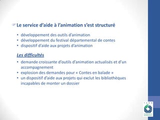 Le service d’aide à l’animation s’est structuré
• développement des outils d’animation
• développement du festival départemental de contes
• dispositif d’aide aux projets d’animation

Les difficultés
• demande croissante d’outils d’animation actualisés et d’un
accompagnement
• explosion des demandes pour « Contes en balade »
• un dispositif d’aide aux projets qui exclut les bibliothèques
incapables de monter un dossier

 
