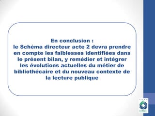 En conclusion :
le Schéma directeur acte 2 devra prendre
en compte les faiblesses identifiées dans
le présent bilan, y remédier et intégrer
les évolutions actuelles du métier de
bibliothécaire et du nouveau contexte de
la lecture publique

En conclusion :

le Schéma directeur acte 2 devra
prendre en compte les X dans le

 