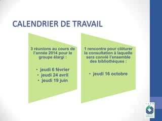 3 réunions au cours de
l’année 2014 pour le
groupe élargi :

• jeudi 6 février
• jeudi 24 avril
• jeudi 19 juin

1 rencontre pour clôturer
la consultation à laquelle
sera convié l’ensemble
des bibliothèques :

• jeudi 16 octobre

 