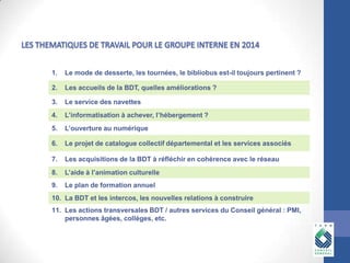 1.

Le mode de desserte, les tournées, le bibliobus est-il toujours pertinent ?

2.

Les accueils de la BDT, quelles améliorations ?

3.

Le service des navettes

4.

L’informatisation à achever, l’hébergement ?

5.

L’ouverture au numérique

6.

Le projet de catalogue collectif départemental et les services associés

7.

Les acquisitions de la BDT à réfléchir en cohérence avec le réseau

8.

L’aide à l’animation culturelle

9.

Le plan de formation annuel

10. La BDT et les intercos, les nouvelles relations à construire
11. Les actions transversales BDT / autres services du Conseil général : PMI,
personnes âgées, collèges, etc.

 