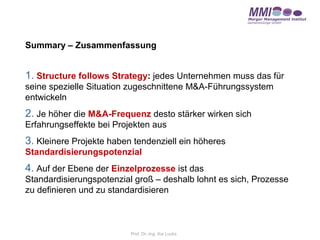 Summary – Zusammenfassung


1. Structure follows Strategy: jedes Unternehmen muss das für
seine spezielle Situation zugeschnittene M&A-Führungssystem
entwickeln
2. Je höher die M&A-Frequenz desto stärker wirken sich
Erfahrungseffekte bei Projekten aus
3. Kleinere Projekte haben tendenziell ein höheres
Standardisierungspotenzial
4. Auf der Ebene der Einzelprozesse ist das
Standardisierungspotenzial groß – deshalb lohnt es sich, Prozesse
zu definieren und zu standardisieren



                          Prof. Dr.-Ing. Kai Lucks
 