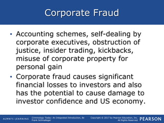 Copyright © 2017 by Pearson Education, Inc.
All Rights Reserved
Criminology Today: An Integrated Introduction, 8e
Frank Schmalleger
Corporate Fraud
• Accounting schemes, self-dealing by
corporate executives, obstruction of
justice, insider trading, kickbacks,
misuse of corporate property for
personal gain
• Corporate fraud causes significant
financial losses to investors and also
has the potential to cause damage to
investor confidence and US economy.
 