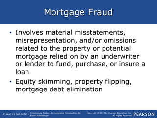 Copyright © 2017 by Pearson Education, Inc.
All Rights Reserved
Criminology Today: An Integrated Introduction, 8e
Frank Schmalleger
Mortgage Fraud
• Involves material misstatements,
misrepresentation, and/or omissions
related to the property or potential
mortgage relied on by an underwriter
or lender to fund, purchase, or insure a
loan
• Equity skimming, property flipping,
mortgage debt elimination
 
