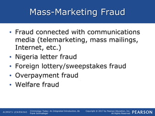 Copyright © 2017 by Pearson Education, Inc.
All Rights Reserved
Criminology Today: An Integrated Introduction, 8e
Frank Schmalleger
Mass-Marketing Fraud
• Fraud connected with communications
media (telemarketing, mass mailings,
Internet, etc.)
• Nigeria letter fraud
• Foreign lottery/sweepstakes fraud
• Overpayment fraud
• Welfare fraud
 