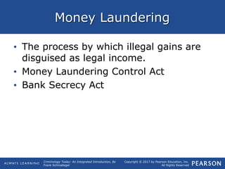 Copyright © 2017 by Pearson Education, Inc.
All Rights Reserved
Criminology Today: An Integrated Introduction, 8e
Frank Schmalleger
Money Laundering
• The process by which illegal gains are
disguised as legal income.
• Money Laundering Control Act
• Bank Secrecy Act
 